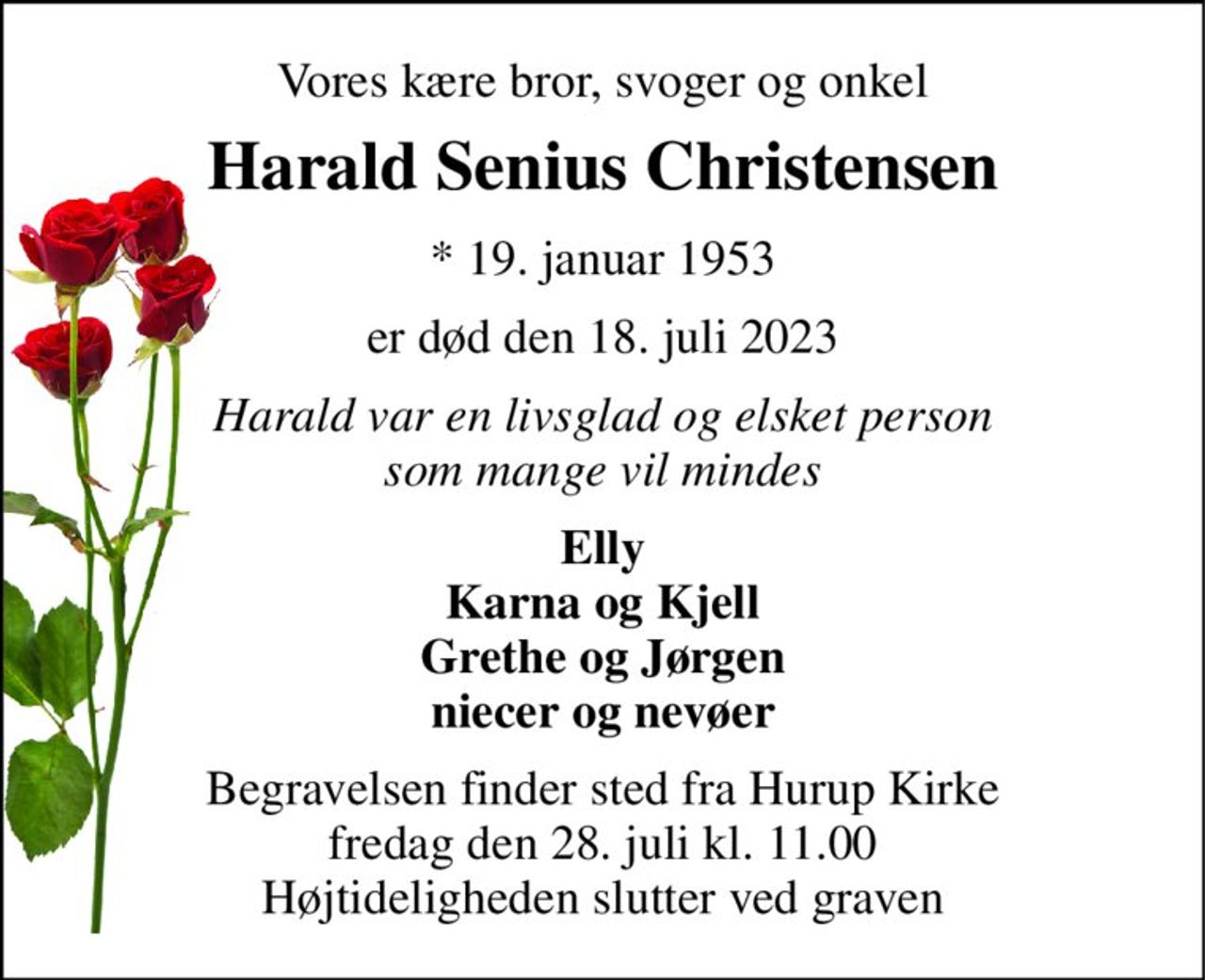 Vores kære bror, svoger og onkel 
Harald Senius Christensen 
*​ 19. januar 1953 
er død den 18. juli 2023 
Harald var en livsglad og elsket person som mange vil mindes 
Elly Karna og Kjell Grethe og Jørgen niecer og nevøer 
Begravelsen​ finder sted fra Hurup Kirke​ fredag den 28. juli​ kl. 11.00 Højtideligheden slutter ved graven