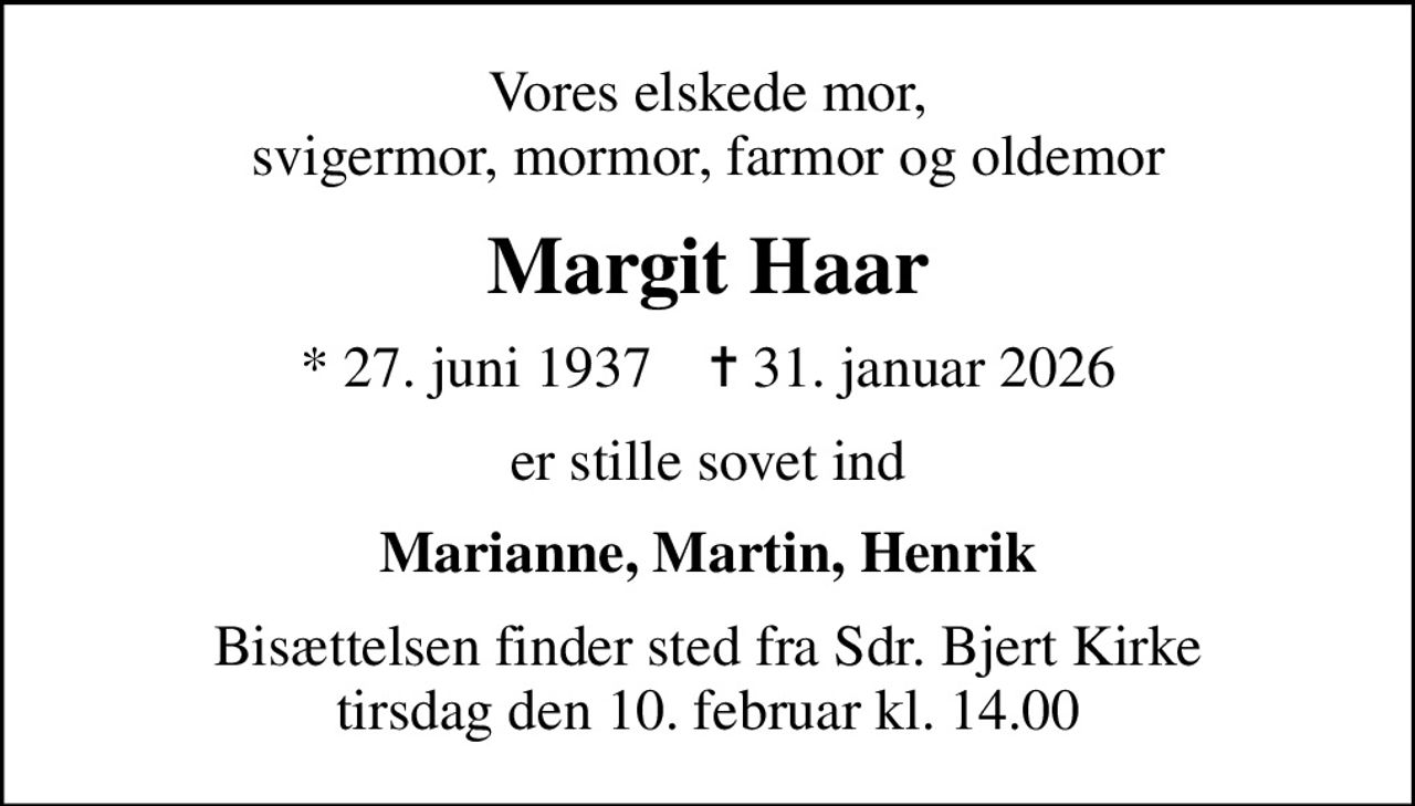 Vores elskede mor, svigermor, mormor, farmor og oldemor
Margit Haar
* 27. juni 1937    ✝ 31. januar 2026
er stille sovet ind
Marianne, Martin, Henrik
Bisættelsen finder sted fra Sdr. Bjert Kirke  tirsdag den 10. februar kl. 14.00