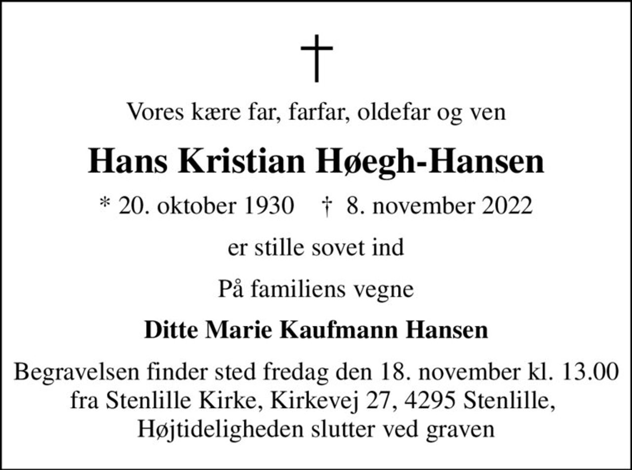 Vores kære far, farfar, oldefar og ven
Hans Kristian Høegh-Hansen
* 20. oktober 1930    ✝ 8. november 2022
er stille sovet ind
På familiens vegne
Ditte Marie Kaufmann Hansen
Begravelsen finder sted fredag den 18. november kl. 13.00 fra Stenlille Kirke, Kirkevej 27, 4295 Stenlille,  Højtideligheden slutter ved graven
