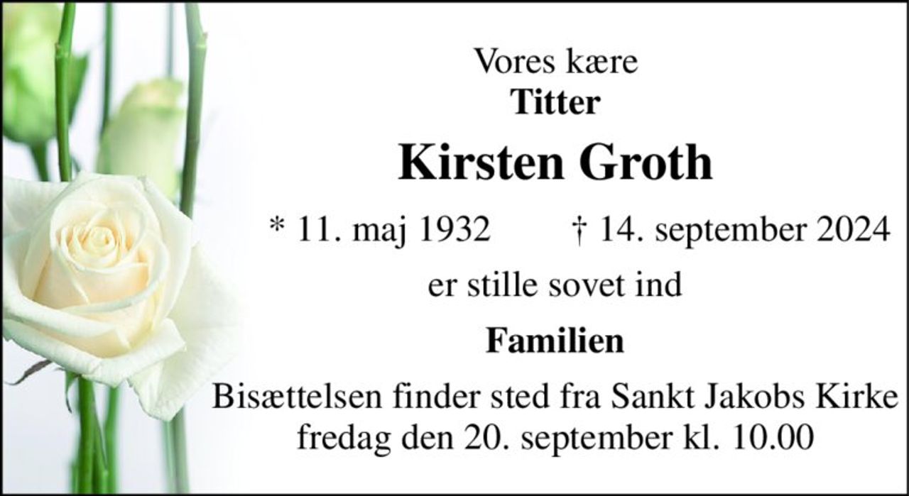 Vores kære Titter 
Kirsten Groth 
*​ 11. maj 1932 
†​ 14. september 2024​ 
er stille sovet ind 
Familien 
Bisættelsen​ finder sted fra Sankt Jakobs Kirke​ fredag den 20. september​ kl. 10.00