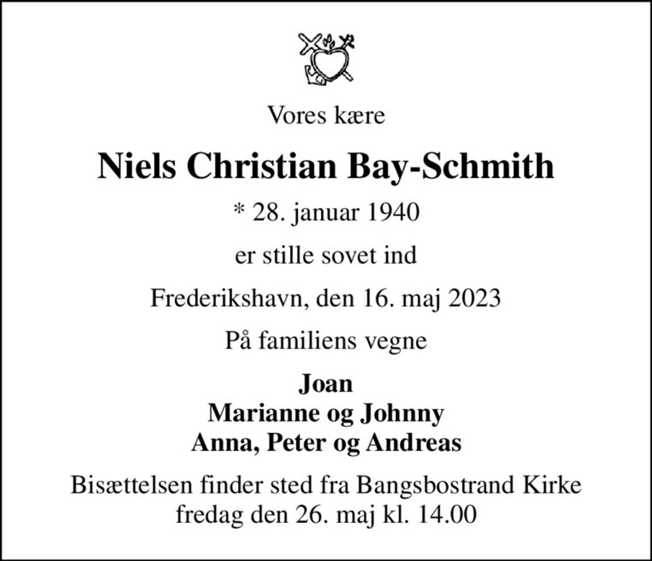 Vores kære
Niels Christian Bay-Schmith
* 28. januar 1940
er stille sovet ind
Frederikshavn, den 16. maj 2023
På familiens vegne
Joan Marianne og Johnny Anna, Peter og Andreas
Bisættelsen finder sted fra Bangsbostrand Kirke  fredag den 26. maj kl. 14.00