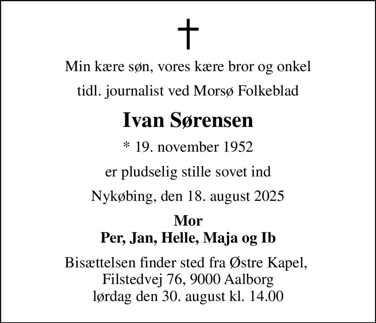 Min kære søn, vores kære bror og onkel
tidl. journalist ved Morsø Folkeblad
Ivan Sørensen
* 19. november 1952
er pludselig stille sovet ind
Nykøbing, den 18. august 2025
Mor Per, Jan, Helle, Maja og Ib
Bisættelsen finder sted fra Østre Kapel,  Filstedvej 76, 9000 Aalborg lørdag den 30. august kl. 14.00