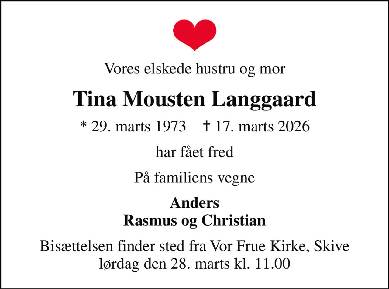 Vores elskede hustru og mor
Tina Mousten Langgaard
* 29. marts 1973    ✝ 17. marts 2026
har fået fred
På familiens vegne
Anders Rasmus og Christian
Bisættelsen finder sted fra Vor Frue Kirke, Skive  lørdag den 28. marts kl. 11.00
