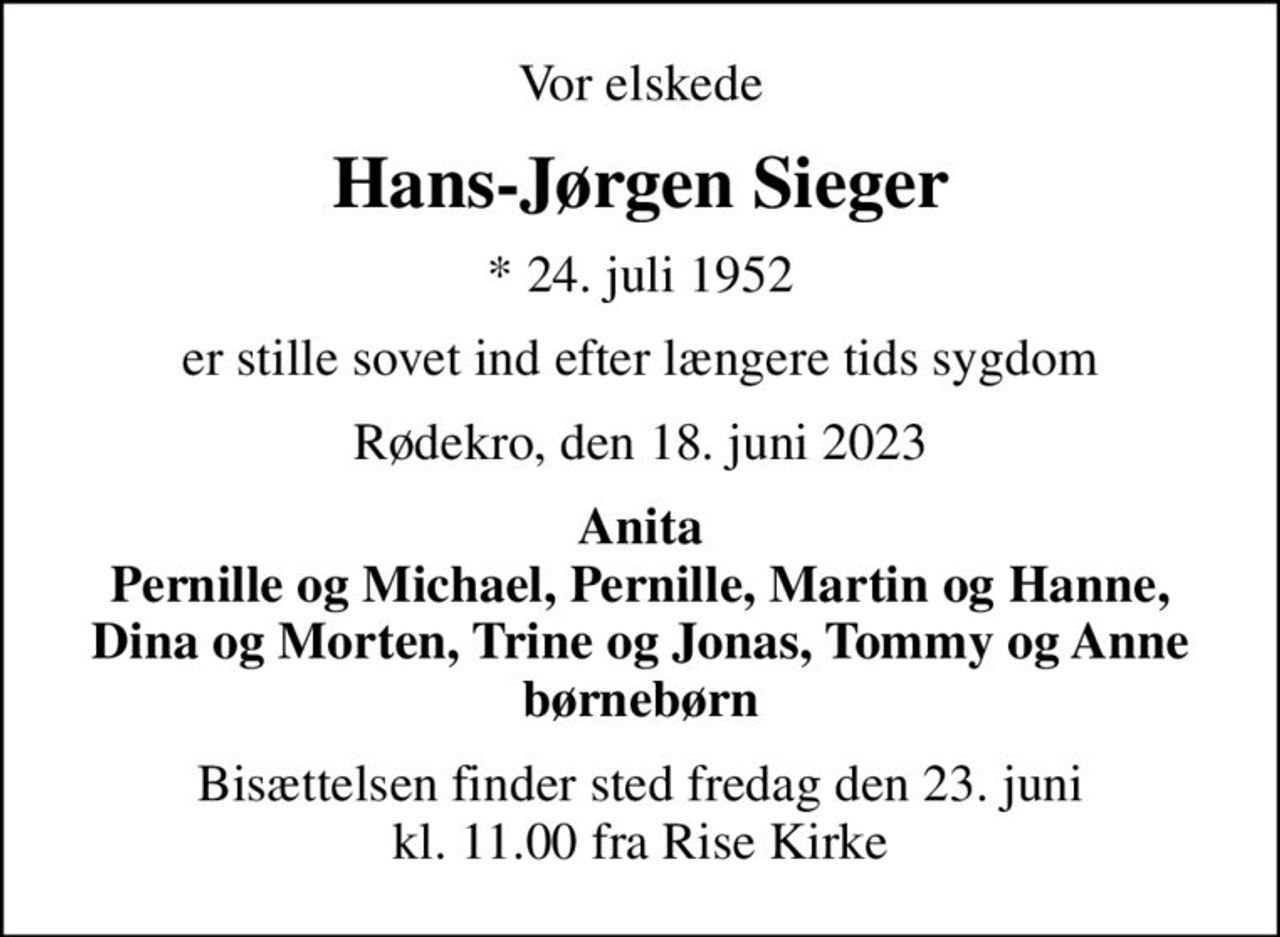 Vor elskede
Hans-Jørgen Sieger
* 24. juli 1952
er stille sovet ind efter længere tids sygdom
Rødekro, den 18. juni 2023
Anita Pernille og Michael, Pernille, Martin og Hanne, Dina og Morten, Trine og Jonas, Tommy og Anne børnebørn
Bisættelsen finder sted fredag den 23. juni kl. 11.00 fra Rise Kirke