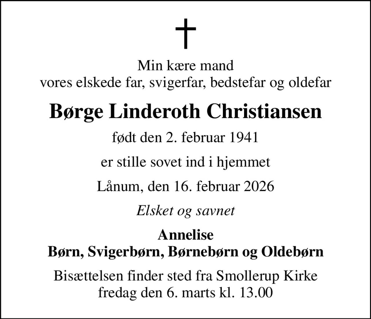 Min kære mand vores elskede far, svigerfar, bedstefar og oldefar
Børge Linderoth Christiansen
født den 2. februar 1941
er stille sovet ind i hjemmet
Lånum, den 16. februar 2026
Elsket og savnet
Annelise Børn, Svigerbørn, Børnebørn og Oldebørn
Bisættelsen finder sted fra Smollerup Kirke  fredag den 6. marts kl. 13.00