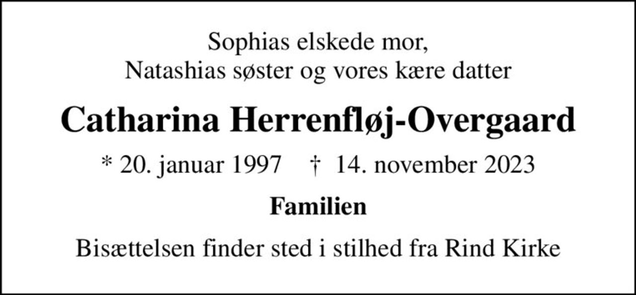 Sophias elskede mor, Natashias søster og vores kære datter
Catharina Herrenfløj-Overgaard
* 20. januar 1997    ✝ 14. november 2023
Familien
Bisættelsen finder sted i stilhed fra Rind Kirke