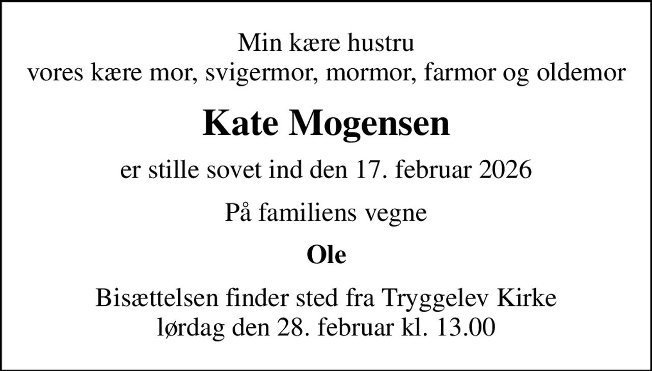 Min kære hustru vores kære mor, svigermor, mormor, farmor og oldemor
Kate Mogensen
er stille sovet ind den 17. februar 2026
På familiens vegne
Ole
Bisættelsen finder sted fra Tryggelev Kirke  lørdag den 28. februar kl. 13.00