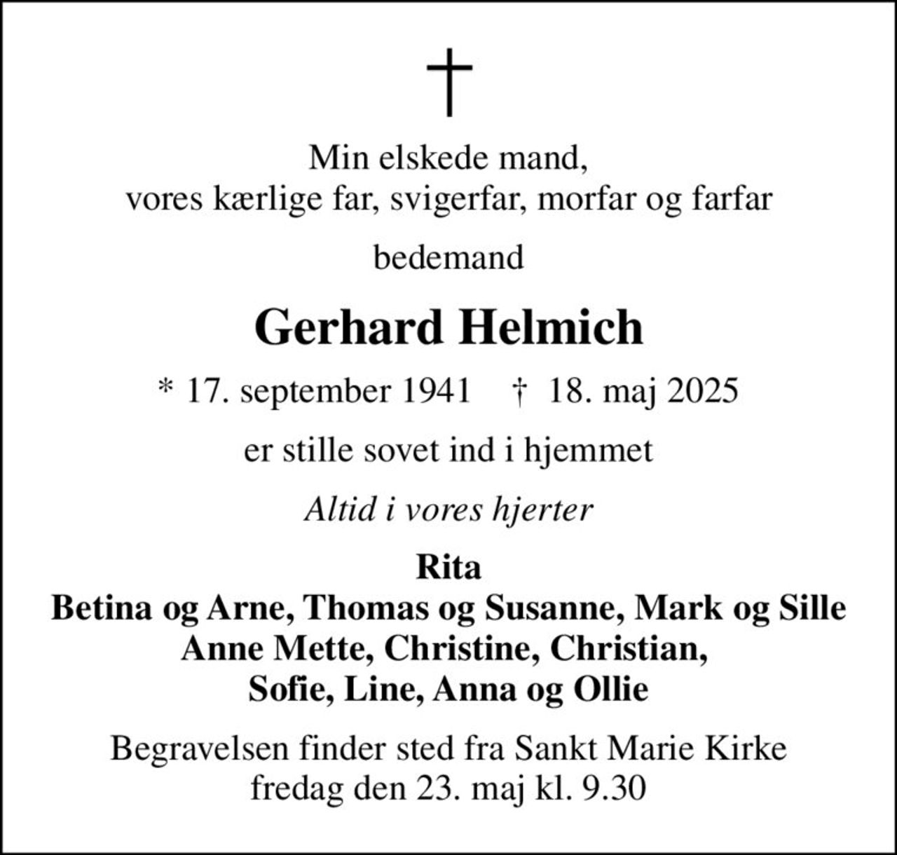 Min elskede mand, vores kærlige far, svigerfar, morfar og farfar
bedemand
Gerhard Helmich
* 17. september 1941    ✝ 18. maj 2025
er stille sovet ind i hjemmet
Altid i vores hjerter
Rita Betina og Arne, Thomas og Susanne, Mark og Sille Anne Mette, Christine, Christian,  Sofie, Line, Anna og Ollie
Begravelsen finder sted fra Sankt Marie Kirke  fredag den 23. maj kl. 9.30