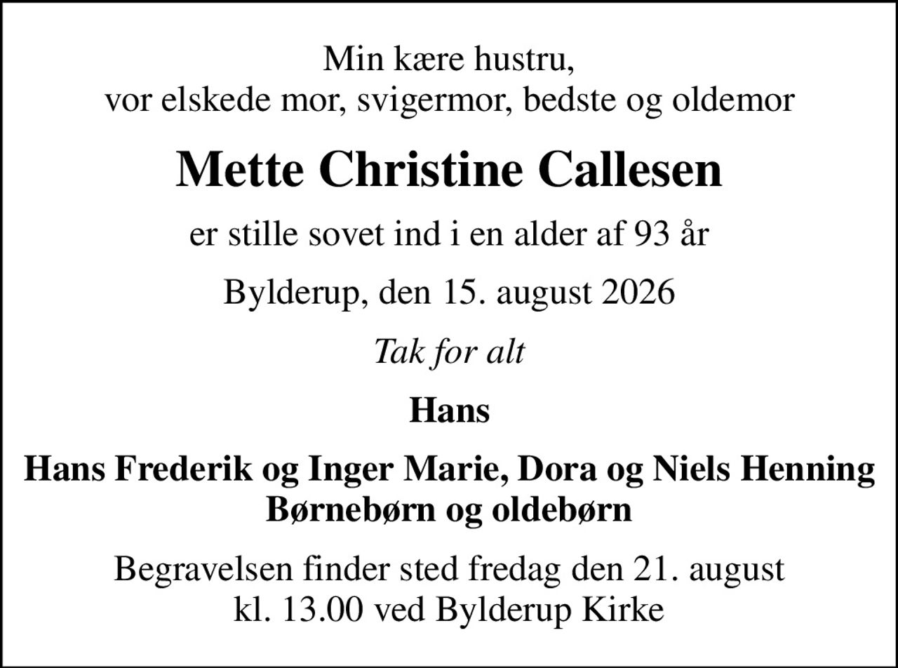 Min kære hustru, vor elskede mor, svigermor, bedste og oldemor
Mette Christine Callesen
er stille sovet ind i en alder af 93 år
Bylderup, den 15. august 2026
Tak for alt
Hans
Hans Frederik og Inger Marie, Dora og Niels Henning
Begravelsen finder sted fredag den 21. august kl. 13.00 ved Bylderup Kirke