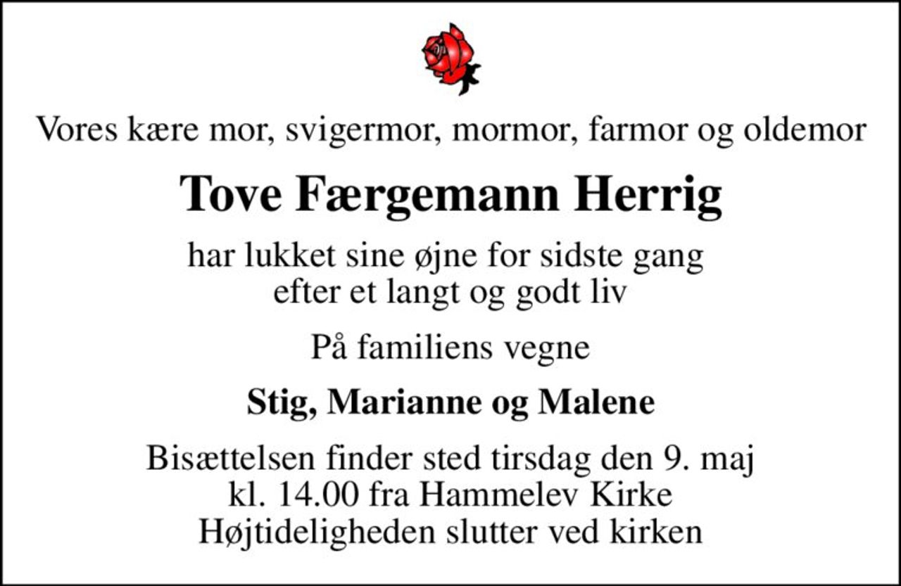 Vores kære mor, svigermor, mormor, farmor og oldemor
Tove Færgemann Herrig
har lukket sine øjne for sidste gang  efter et langt og godt liv
På familiens vegne
Stig, Marianne og Malene
Bisættelsen finder sted tirsdag den 9. maj kl. 14.00 fra Hammelev Kirke Højtideligheden slutter ved kirken