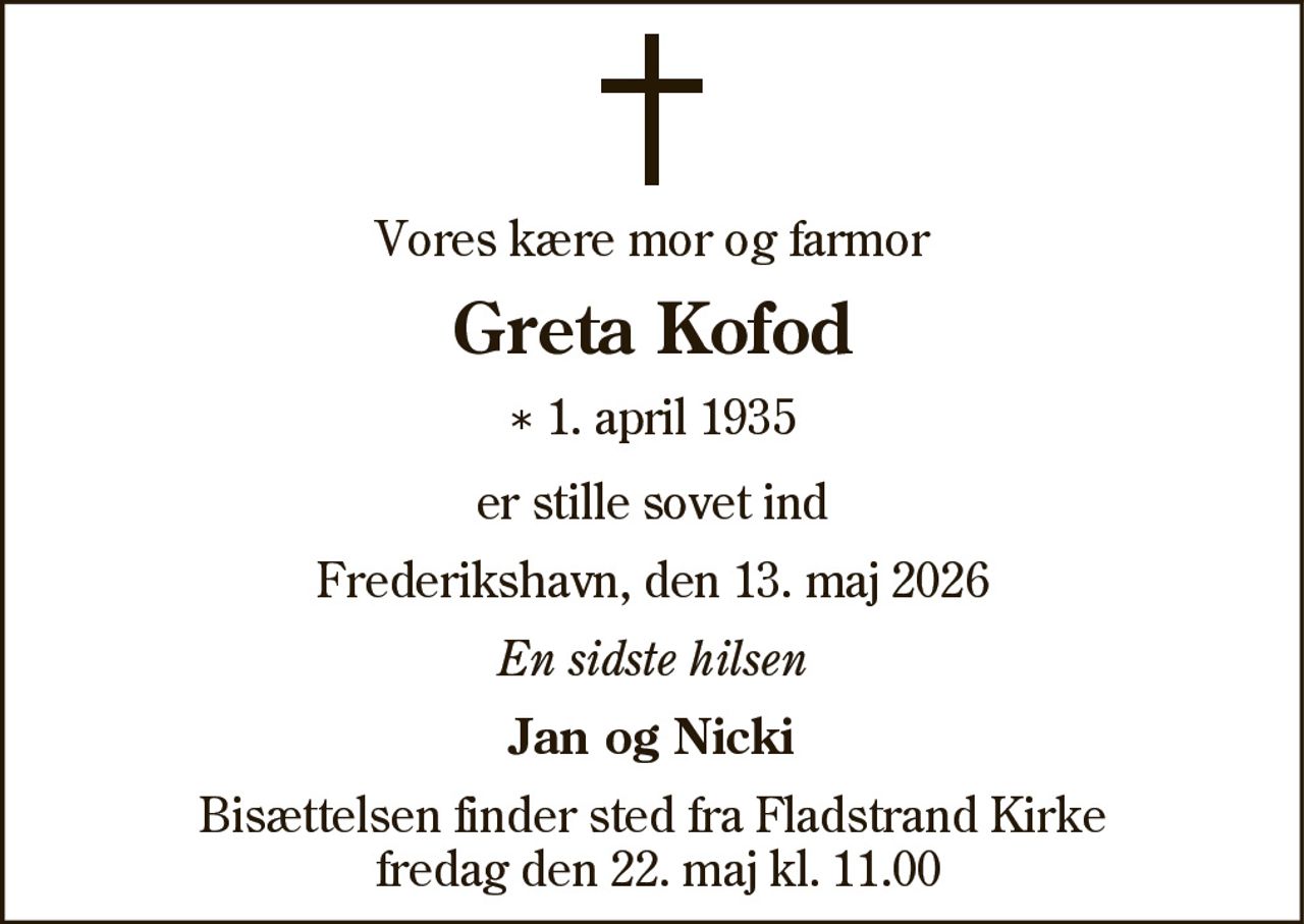 Vores kære mor og farmor
Greta Kofod
* 1. april 1935
er stille sovet ind
Frederikshavn, den 13. maj 2026
En sidste hilsen
Jan og Nicki
Bisættelsen finder sted fra Fladstrand Kirke
fredag den 22. maj kl. 11.00