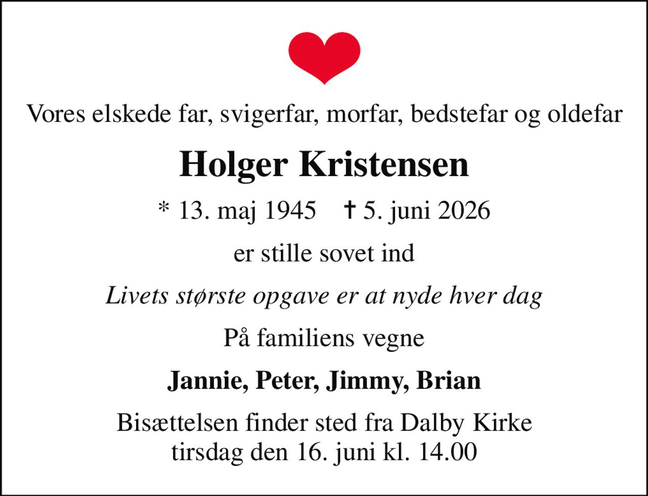 Vores elskede far, svigerfar, morfar, bedstefar og oldefar
Holger Kristensen
* 13. maj 1945    ✝ 5. juni 2026
er stille sovet ind
Livets største opgave er at nyde hver dag
På familiens vegne
Jannie, Peter, Jimmy, Brian
Bisættelsen finder sted fra Dalby Kirke  tirsdag den 16. juni kl. 14.00