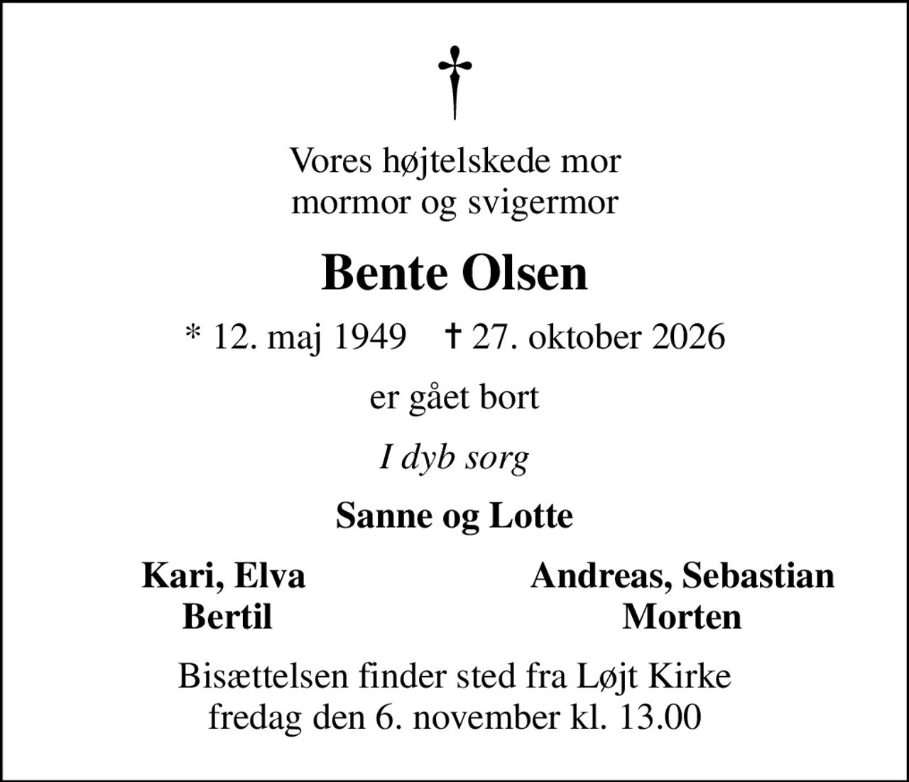 Vores højtelskede mor mormor og svigermor
Bente Olsen
* 12. maj 1949    ✝ 27. oktober 2026
er gået bort
I dyb sorg
Sanne og Lotte
Kari, Elva 
Andreas, Sebastian
Bertil
Morten
Bisættelsen finder sted fra Løjt Kirke  fredag den 6. november kl. 13.00
