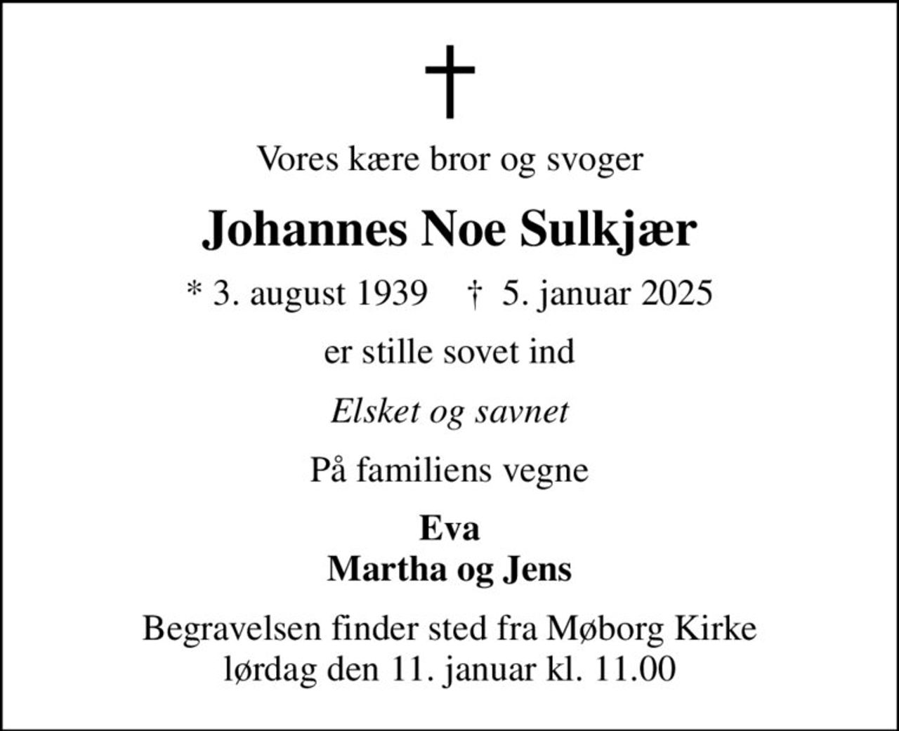 Vores kære bror og svoger
Johannes Noe Sulkjær
* 3. august 1939    ✝ 5. januar 2025
er stille sovet ind
Elsket og savnet
På familiens vegne
Eva Martha og Jens
Begravelsen finder sted fra Møborg Kirke  lørdag den 11. januar kl. 11.00