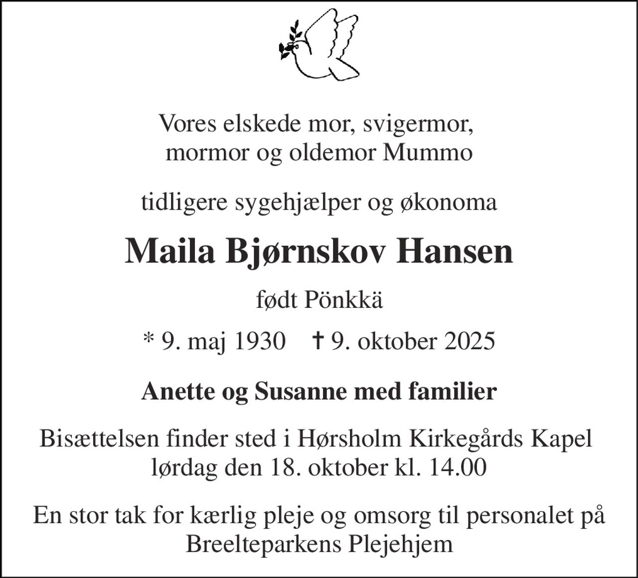 Vores elskede mor, svigermor,  mormor og oldemor Mummo 
tidligere sygehjælper og økonoma 
Maila Bjørnskov Hansen 
født Pönkkä 
*​ 9. maj 1930​    ✝​ 9. oktober 2025 
Anette og Susanne med familier 
Bisættelsen finder sted i Hørsholm Kirkegårds Kapel  lørdag den 18. oktober kl. 14.00 
En stor tak for kærlig pleje og omsorg til personalet på Breelteparkens Plejehjem