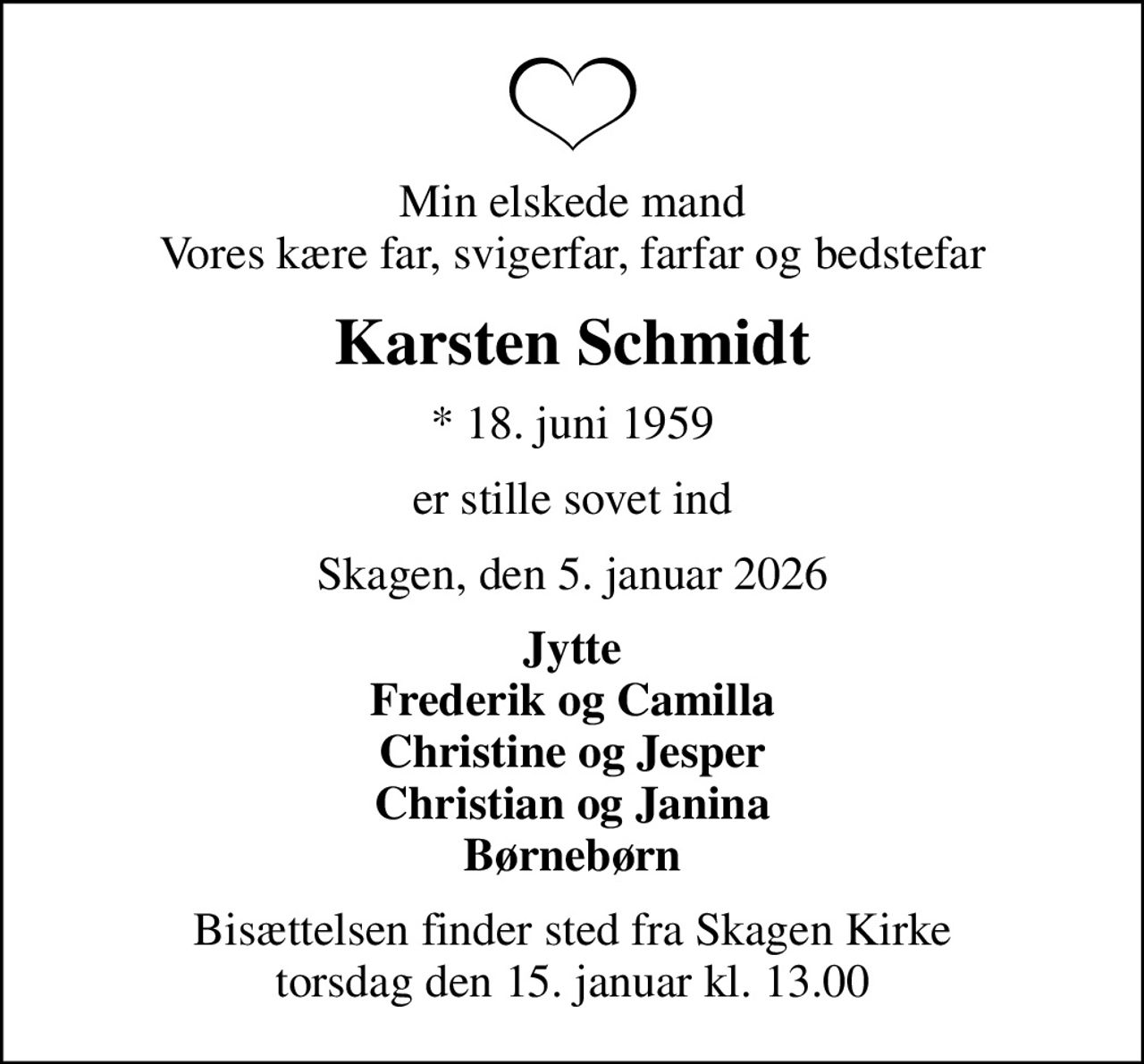 Min elskede mand Vores kære far, svigerfar, farfar og bedstefar
Karsten Schmidt
* 18. juni 1959
er stille sovet ind
Skagen, den 5. januar 2026
Jytte Frederik og Camilla Christine og Jesper Christian og Janina Børnebørn
Bisættelsen finder sted fra Skagen Kirke  torsdag den 15. januar kl. 13.00