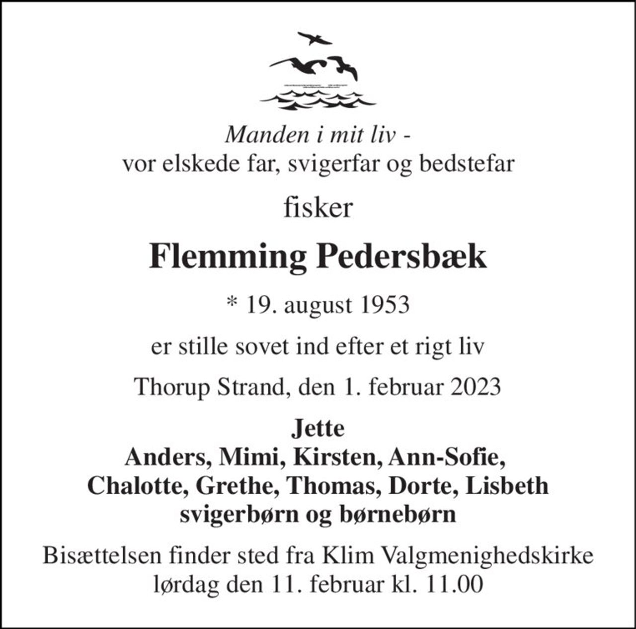 Manden i mit liv -  vores elskede far, svigerfar og bedstefar 
fisker 
Flemming Pedersbæk 
*​ 19. august 1953 
er stille sovet ind efter et rigt liv 
Thorup Strand, den 1. februar 2023 
Jette Anders, Mimi, Kirsten, Ann-Sofie,  Chalotte, Grethe, Thomas, Dorte, Lisbeth svigerbørn og børnebørn 
Bisættelsen​ finder sted fra Klim Valgmenighedskirke​ lørdag den 11. februar​ kl. 11.00