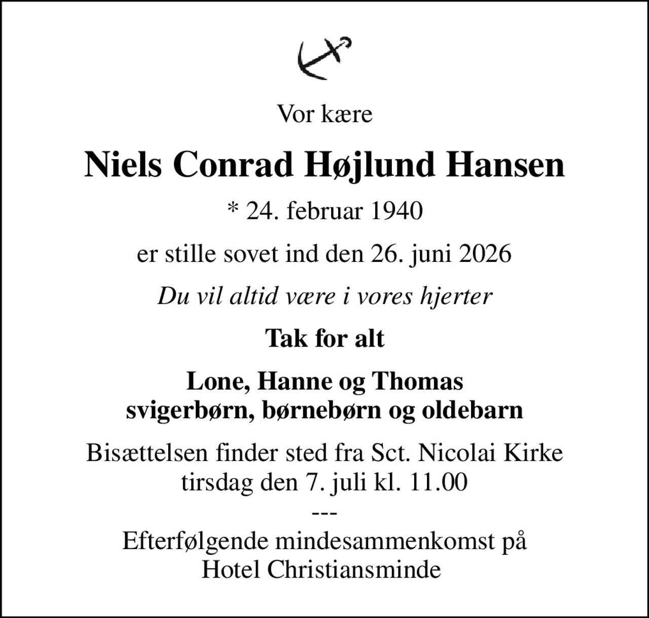 Vor kære
Niels Conrad Højlund Hansen
* 24. februar 1940
er stille sovet ind den 26. juni 2026
Du vil altid være i vores hjerter
Tak for alt
Lone, Hanne og Thomas svigerbørn, børnebørn og oldebarn
Bisættelsen finder sted fra Sct. Nicolai Kirke  tirsdag den 7. juli kl. 11.00  --- Efterfølgende mindesammenkomst på Hotel Christiansminde