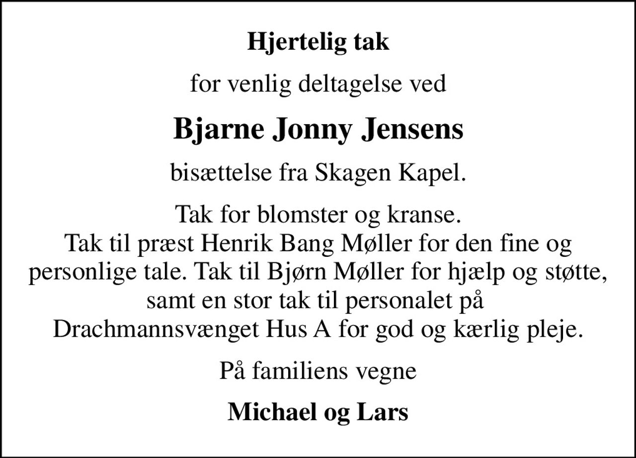 Hjertelig tak
for venlig deltagelse ved
Bjarne Jonny Jensens
bisættelse fra Skagen Kapel.
Tak for blomster og kranse. Tak til præst Henrik Bang Møller for den fine og personlige tale. Tak til Bjørn Møller for hjælp og støtte, samt en stor tak til personalet på  Drachmannsvænget Hus A for god og kærlig pleje.
På familiens vegne
Michael og Lars