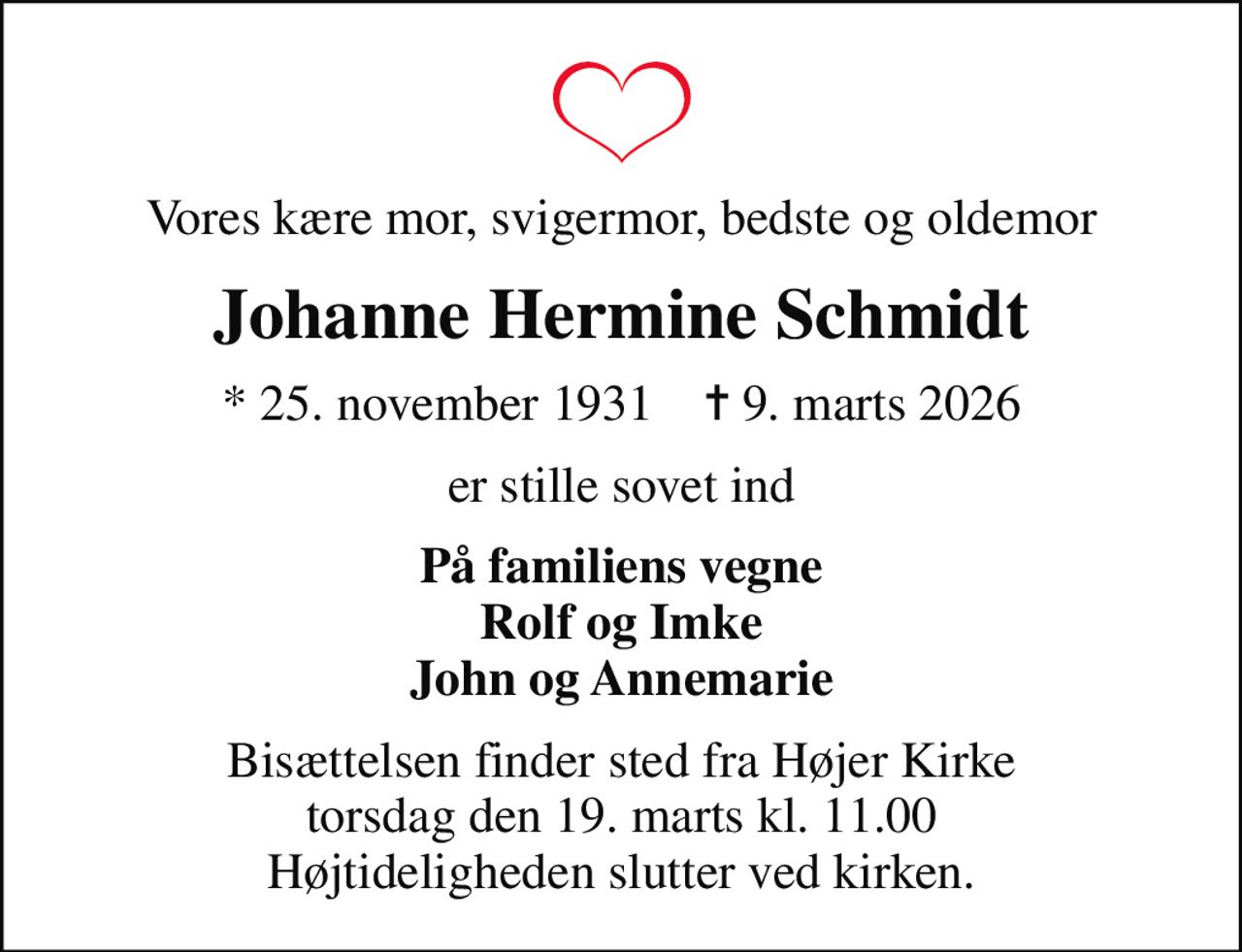 Vores kære mor, svigermor, bedste og oldemor
Johanne Hermine Schmidt
* 25. november 1931    ✝ 9. marts 2026
er stille sovet ind
På familiens vegne Rolf og Imke John og Annemarie
Bisættelsen finder sted fra Højer Kirke torsdag den 19. marts kl. 11.00 Højtideligheden slutter ved kirken.