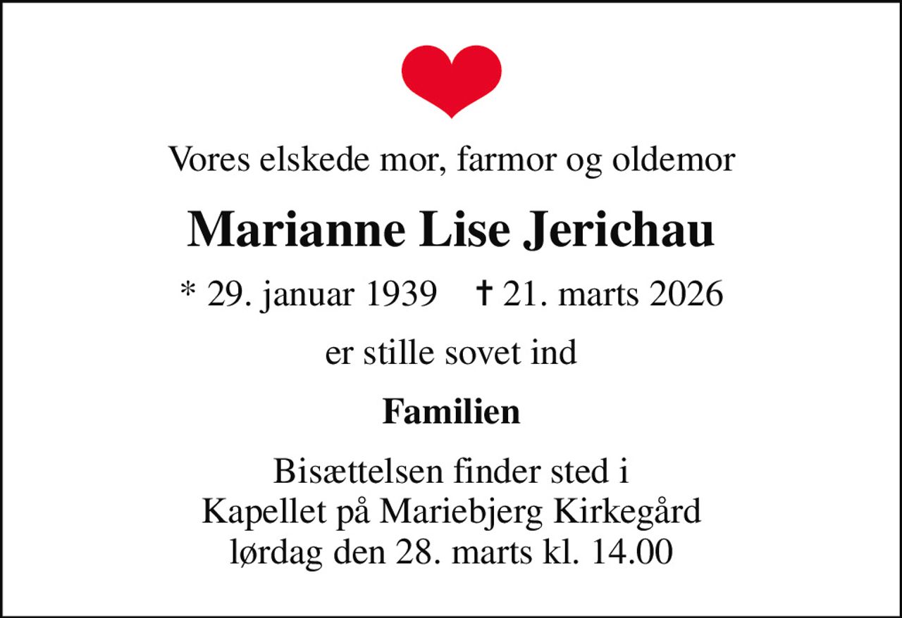 Vores elskede mor, farmor og oldemor
Marianne Lise Jerichau
* 29. januar 1939    ✝ 21. marts 2026
er stille sovet ind
Familien
Bisættelsen finder sted i Kapellet på Mariebjerg Kirkegård  lørdag den 28. marts kl. 14.00