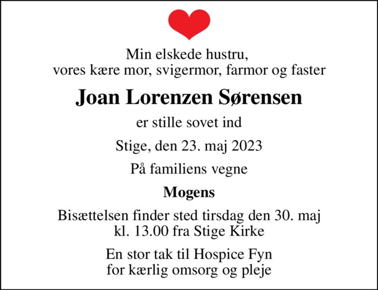 Min elskede hustru,  vores kære mor, svigermor, farmor og faster
Joan Lorenzen Sørensen
er stille sovet ind
Stige, den 23. maj 2023
På familiens vegne
Mogens
Bisættelsen finder sted tirsdag den 30. maj kl. 13.00 fra Stige Kirke
En stor tak til Hospice Fyn for kærlig omsorg og pleje