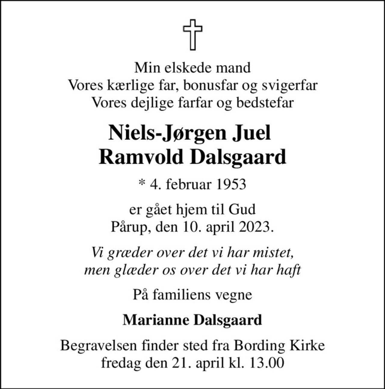 Min elskede mand Vores kærlige far, bonusfar og svigerfar Vores dejlige farfar og bedstefar
Niels-Jørgen Juel  Ramvold Dalsgaard
* 4. februar 1953
er gået hjem til Gud Pårup, den 10. april 2023.
Vi græder over det vi har mistet, men glæder os over det vi har haft
På familiens vegne
Marianne Dalsgaard
Begravelsen finder sted fra Bording Kirke  fredag den 21. april kl. 13.00