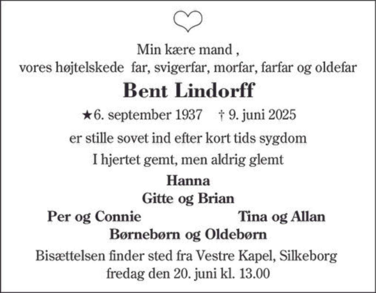 Bent Lindorff 
★ 6. september 1937 
er stille sovet ind 
Silkeborg, den 9. juni 2025 
På familiens vegne 
Bisættelsen finder sted fra Silkeborg Vestre Kapel fredag den 20. juni kl. 13.00