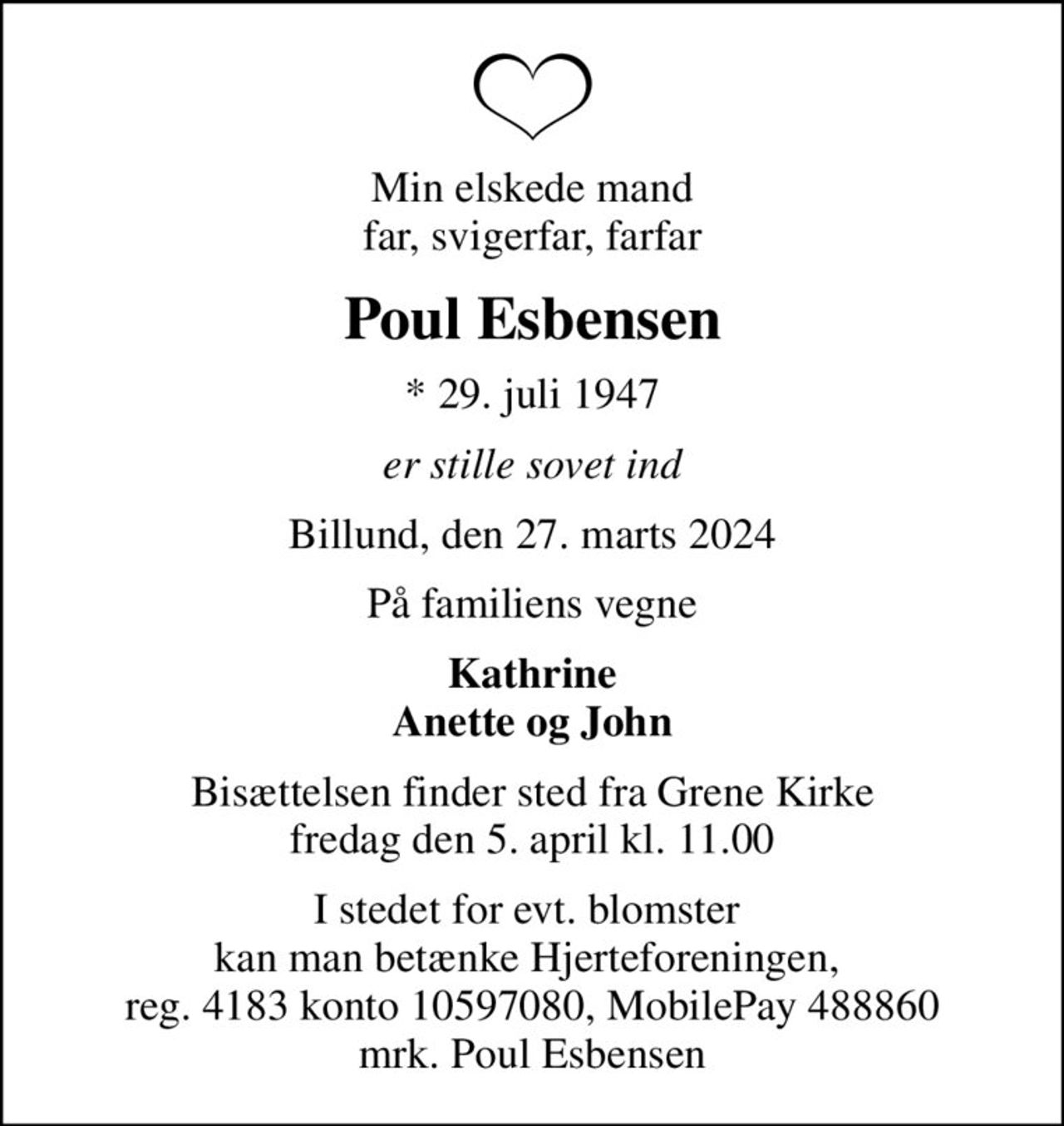 Min elskede mand far, svigerfar, farfar
Poul Esbensen
* 29. juli 1947
er stille sovet ind
Billund, den 27. marts 2024
På familiens vegne
Kathrine Anette og John
Bisættelsen finder sted fra Grene Kirke  fredag den 5. april kl. 11.00 
I stedet for evt. blomster  kan man betænke Hjerteforeningen,  reg. 4183 konto 10597080, MobilePay 488860 mrk. Poul Esbensen