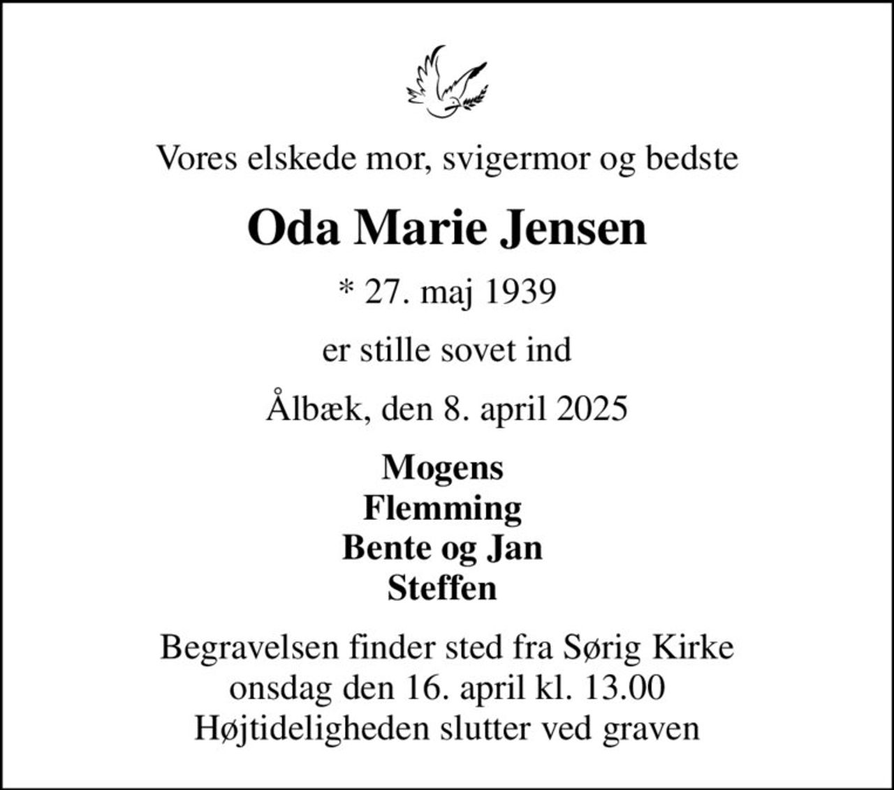 Vores elskede mor, svigermor og bedste
Oda Marie Jensen
* 27. maj 1939
er stille sovet ind
Ålbæk, den 8. april 2025
Mogens  Flemming  Bente og Jan  Steffen 
Begravelsen finder sted fra Sørig Kirke  onsdag den 16. april kl. 13.00  Højtideligheden slutter ved graven