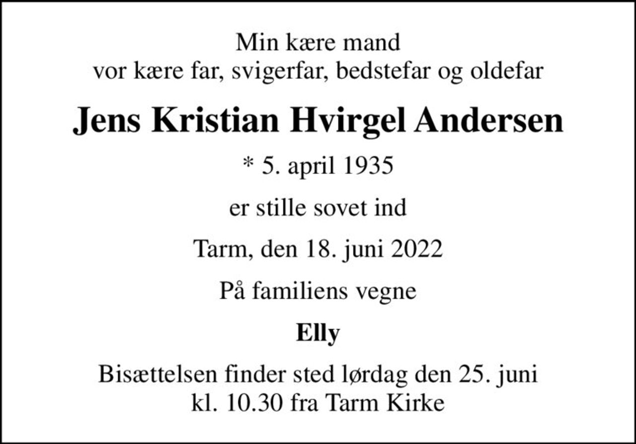 Min kære mand vor kære far, svigerfar, bedstefar og oldefar
Jens Kristian Hvirgel Andersen
* 5. april 1935
er stille sovet ind
Tarm, den 18. juni 2022
På familiens vegne
Elly
Bisættelsen finder sted lørdag den 25. juni kl. 10.30 fra Tarm Kirke