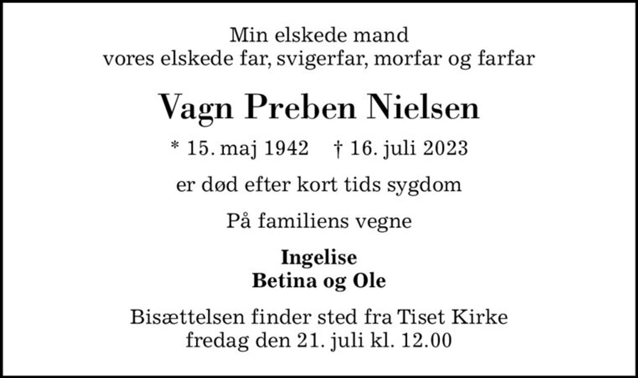 Min elskede mand vores elskede far, svigerfar, morfar og farfar
Vagn Preben Nielsen
* 15. maj 1942    ✝ 16. juli 2023
er død efter kort tids sygdom
På familiens vegne
Ingelise Betina og Ole
Bisættelsen finder sted fra Tiset Kirke  fredag den 21. juli kl. 12.00