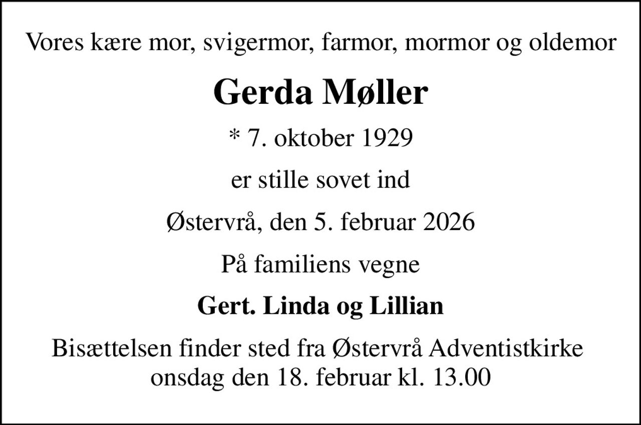 Vores kære mor, svigermor, farmor, mormor og oldemor
Gerda Møller
* 7. oktober 1929
er stille sovet ind
Østervrå, den 5. februar 2026
På familiens vegne
Gert. Linda og Lillian
Bisættelsen finder sted fra Østervrå Adventistkirke  onsdag den 18. februar kl. 13.00