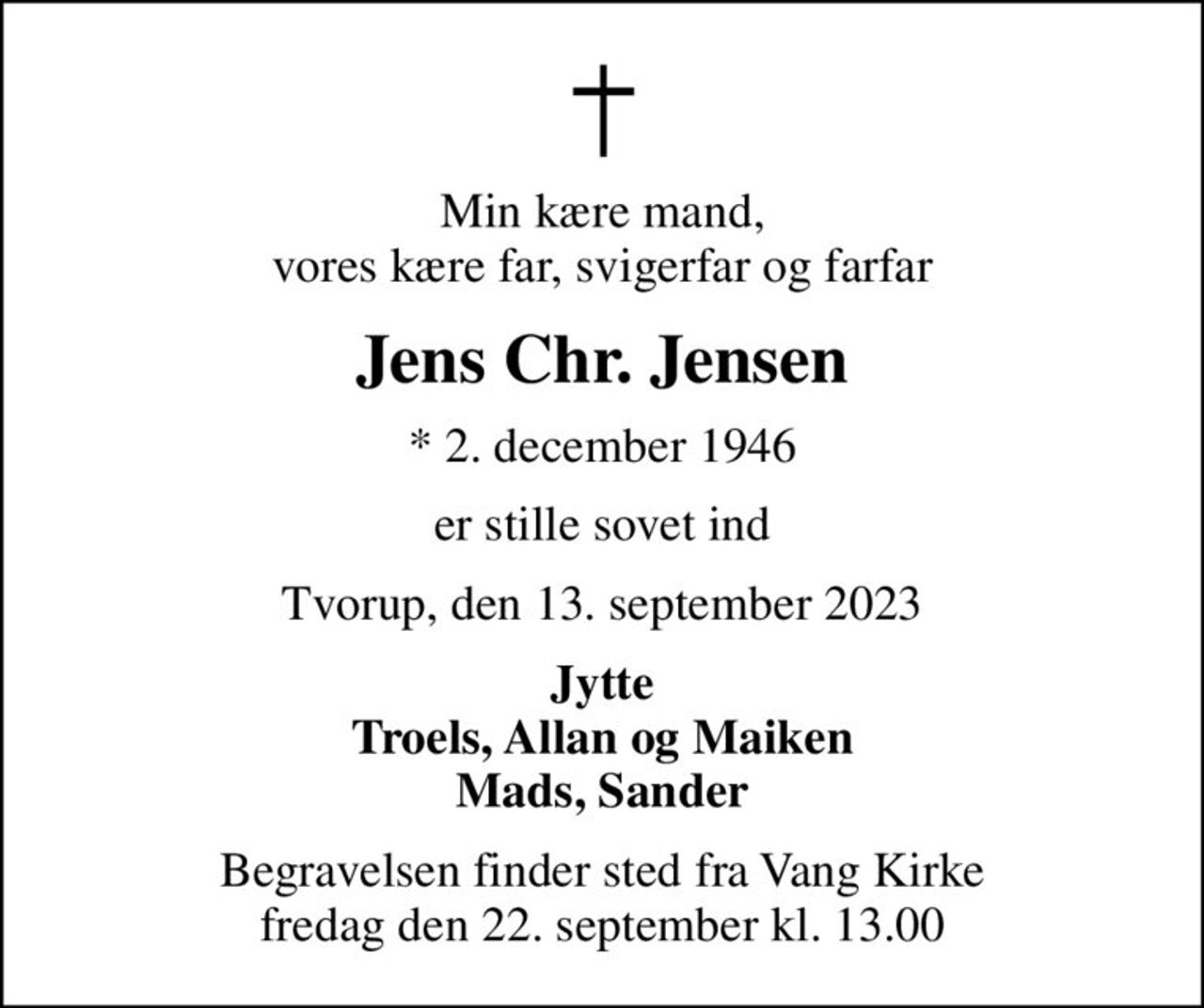 Min kære mand, vores kære far, svigerfar og farfar
Jens Chr. Jensen
* 2. december 1946
er stille sovet ind
Tvorup, den 13. september 2023
Jytte Troels, Allan og Maiken Mads, Sander
Begravelsen finder sted fra Vang Kirke  fredag den 22. september kl. 13.00
