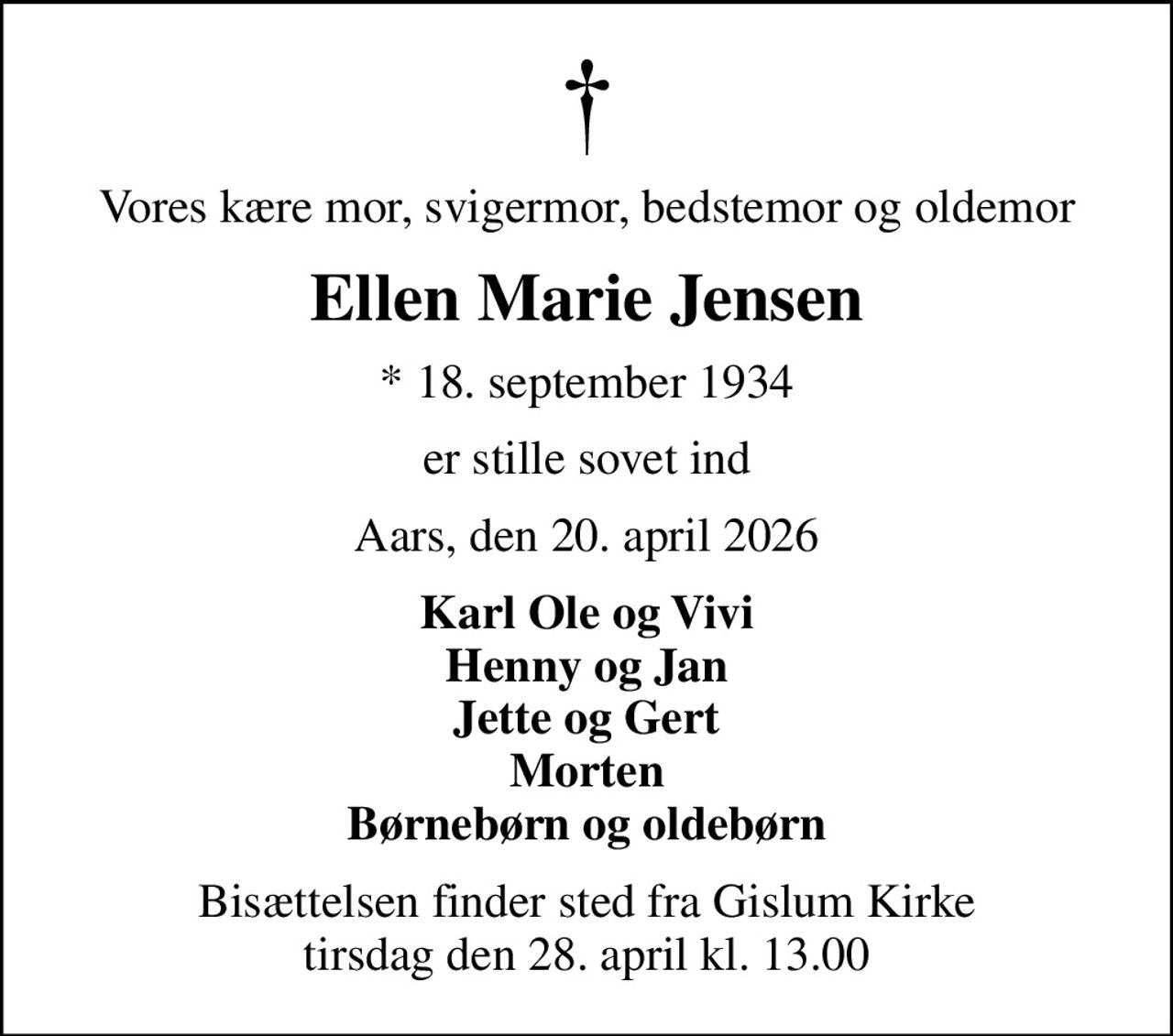 Vores kære mor, svigermor, bedstemor og oldemor
Ellen Marie Jensen
* 18. september 1934
er stille sovet ind
Aars, den 20. april 2026
Karl Ole og Vivi Henny og Jan Jette og Gert Morten Børnebørn og oldebørn
Bisættelsen finder sted fra Gislum Kirke  tirsdag den 28. april kl. 13.00