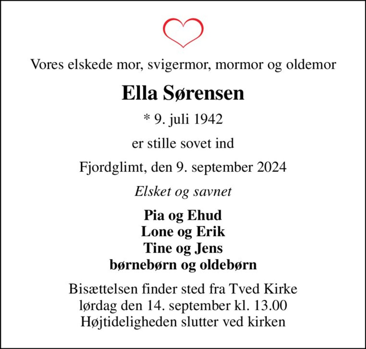 Vores elskede mor, svigermor, mormor og oldemor
Ella Sørensen
* 9. juli 1942
er stille sovet ind
Fjordglimt, den 9. september 2024
Elsket og savnet
Pia og Ehud Lone og Erik Tine og Jens børnebørn og oldebørn
Bisættelsen finder sted fra Tved Kirke  lørdag den 14. september kl. 13.00  Højtideligheden slutter ved kirken