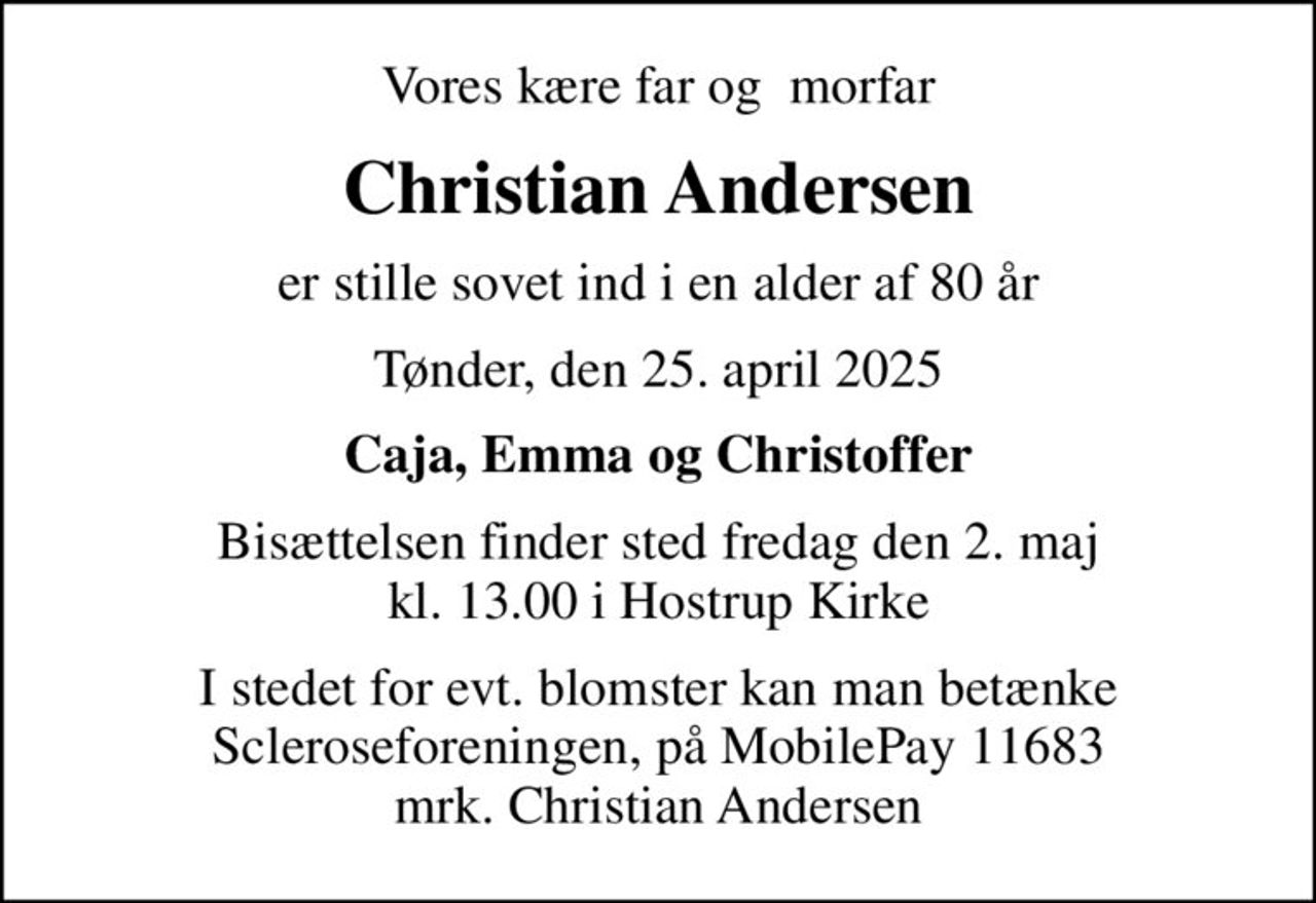 Vores kære far og morfar
Christian Andersen
er stille sovet ind i en alder af 80 år
Tønder, den 25. april 2025
Caja, Emma og Christoffer
Bisættelsen finder sted fredag den 2. maj kl. 13.00 i Hostrup Kirke
I stedet for evt. blomster kan man betænke Scleroseforeningen, på MobilePay 11683 mrk. Christian Andersen