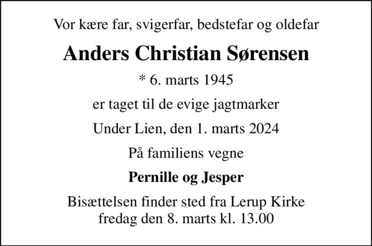Vor kære far, svigerfar, bedstefar og oldefar
Anders Christian Sørensen
* 6. marts 1945
er taget til de evige jagtmarker
Under Lien, den 1. marts 2024
På familiens vegne
Pernille og Jesper
Bisættelsen finder sted fra Lerup Kirke  fredag den 8. marts kl. 13.00