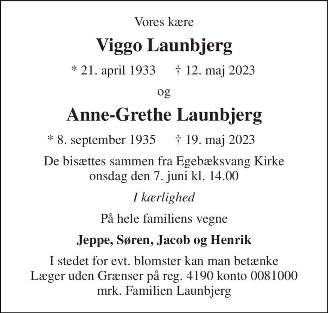 Vores kære 
Viggo Launbjerg 
* 21. april 1933 
† 12. maj 2023 
og 
Anne-Grethe Launbjerg 
* 8. september 1935 
† 19. maj 2023 
De bisættes sammen fra Egebæksvang Kirke onsdag den 7. juni kl. 14.00 
I kærlighed 
På hele familiens vegne 
Jeppe, Søren, Jacob og Henrik 
I stedet for evt. blomster kan man betænke Læger uden Grænser på reg. 4190 konto 0081000 mrk. Familien Launbjerg