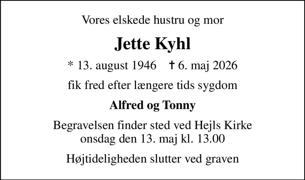 Vores elskede hustru og mor
Jette Kyhl
* 13. august 1946    ✝ 6. maj 2026
fik fred efter længere tids sygdom
Alfred og Tonny
Begravelsen finder sted ved Hejls Kirke  onsdag den 13. maj kl. 13.00 
Højtideligheden slutter ved graven