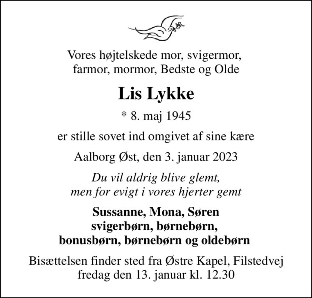 Vores højtelskede mor, svigermor,  farmor, mormor, Bedste og Olde
Lis Lykke
* 8. maj 1945
er stille sovet ind omgivet af sine kære
Aalborg Øst, den 3. januar 2023
Du vil aldrig blive glemt, men for evigt i vores hjerter gemt
Sussanne, Mona, Søren svigerbørn, børnebørn,  bonusbørn, børnebørn og oldebørn 
Bisættelsen finder sted fra Østre Kapel, Filstedvej  fredag den 13. januar kl. 12.30