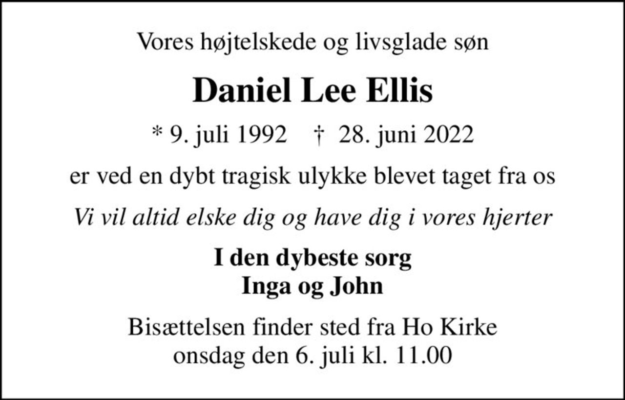 Vores højtelskede og livsglade søn
Daniel Lee Ellis
* 9. juli 1992    ✝ 28. juni 2022
er ved en dybt tragisk ulykke blevet taget fra os
Vi vil altid elske dig og have dig i vores hjerter
I den dybeste sorg Inga og John
Bisættelsen finder sted fra Ho Kirke  onsdag den 6. juli kl. 11.00