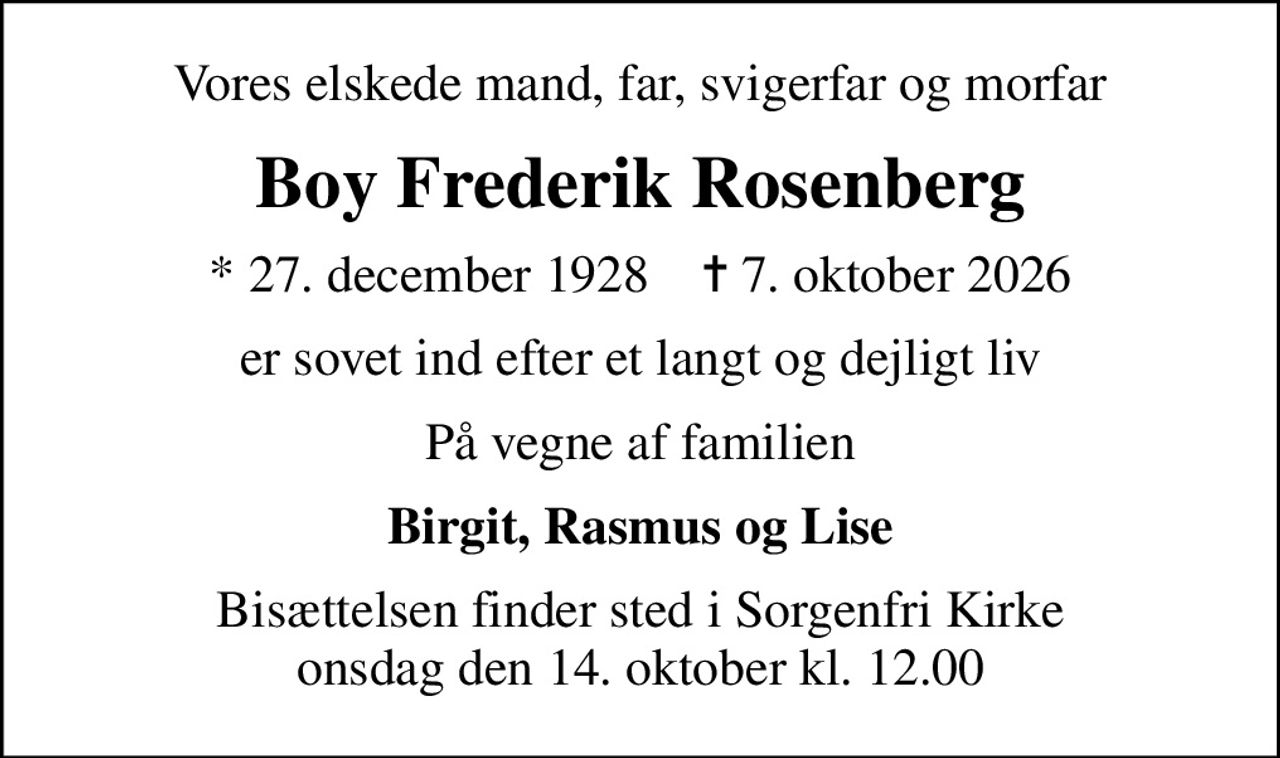 Vores elskede mand, far, svigerfar og morfar
Boy Frederik Rosenberg
* 27. december 1928    ✝ 7. oktober 2026
er sovet ind efter et langt og dejligt liv
På vegne af familien
Birgit, Rasmus og Lise
Bisættelsen finder sted i Sorgenfri Kirke  onsdag den 14. oktober kl. 12.00