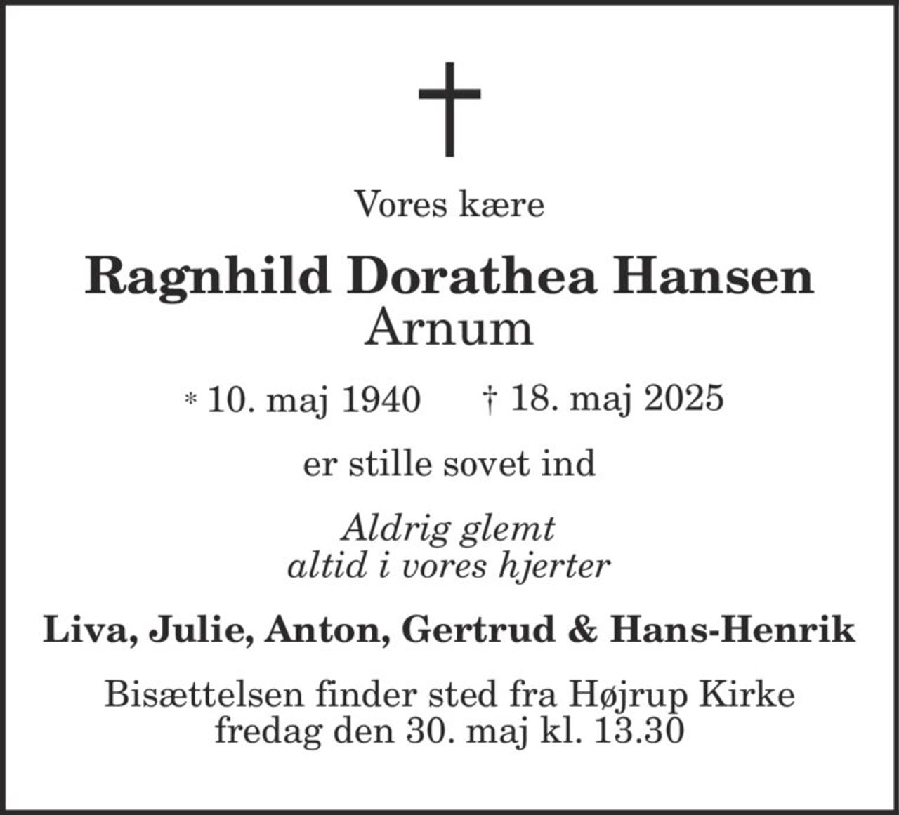 Vores kære
Ragnhild Dorathea Hansen
Arnum
* 10. maj 1940 † 18. maj 2025
er stille sovet ind
Aldrig glemt
altid i vores hjerter
Liva, Julie, Anton, Gertrud & Hans-Henrik
Bisættelsen finder sted fra Højrup Kirke
fredag den 30. maj kl. 13.30