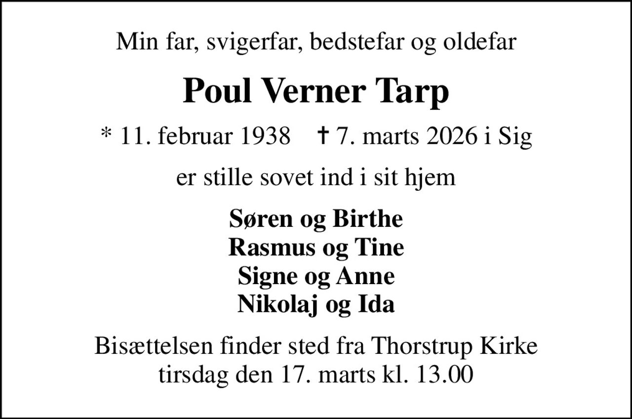 Min far, svigerfar, bedstefar og oldefar
Poul Verner Tarp
* 11. februar 1938    ✝ 7. marts 2026 i Sig
er stille sovet ind i sit hjem
Søren og Birthe Rasmus og Tine Signe og Anne Nikolaj og Ida
Bisættelsen finder sted fra Thorstrup Kirke  tirsdag den 17. marts kl. 13.00