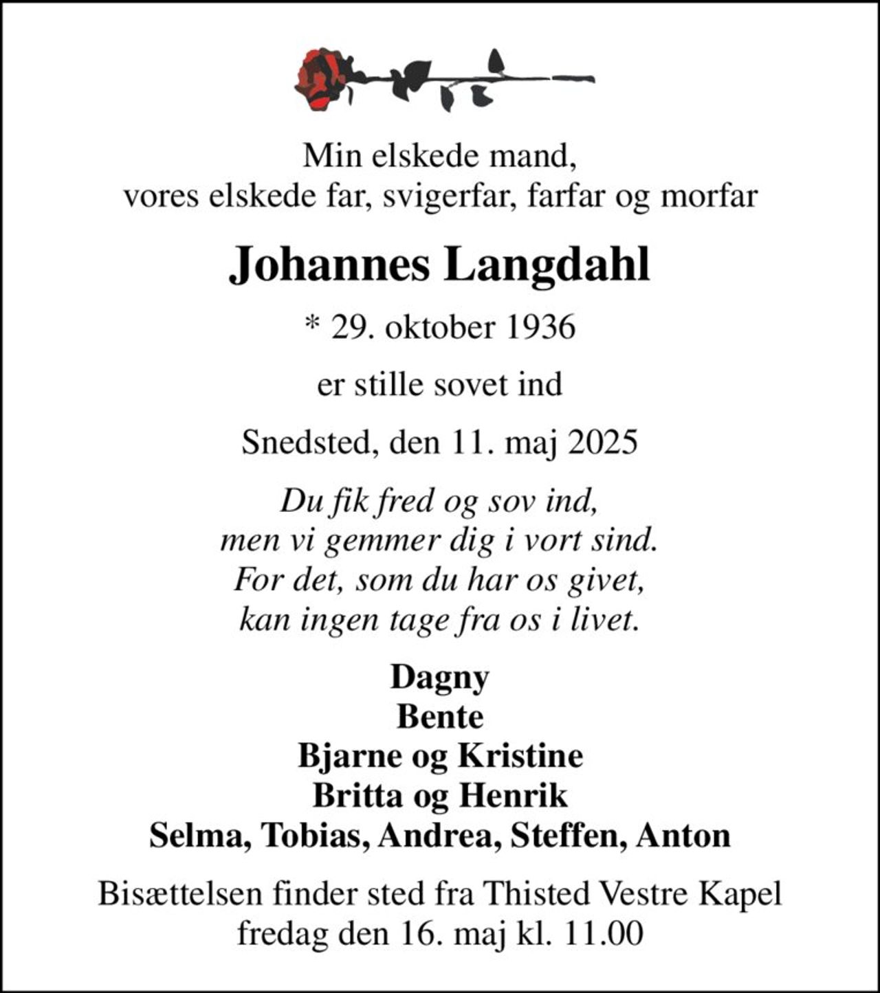 Min elskede mand, vores elskede far, svigerfar, farfar og morfar
Johannes Langdahl
* 29. oktober 1936
er stille sovet ind
Snedsted, den 11. maj 2025
Du fik fred og sov ind, men vi gemmer dig i vort sind. For det, som du har os givet, kan ingen tage fra os i livet.
Dagny Bente Bjarne og Kristine Britta og Henrik Selma, Tobias, Andrea, Steffen, Anton
Bisættelsen finder sted fra Thisted Vestre Kapel  fredag den 16. maj kl. 11.00