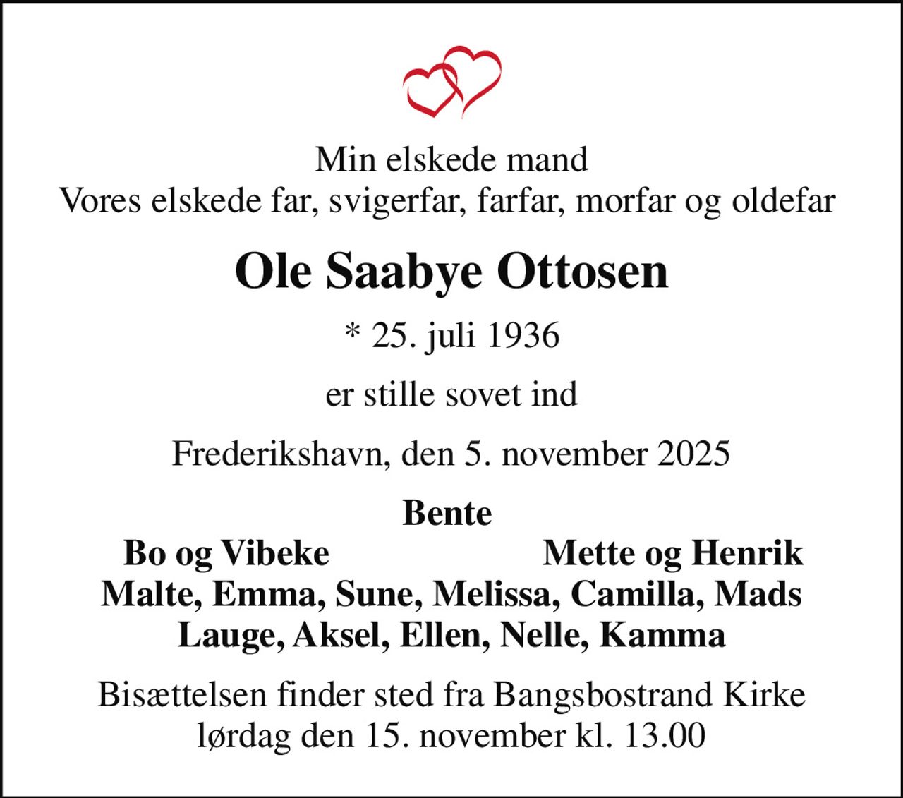 Min elskede mand Vores elskede far, svigerfar, farfar, morfar og oldefar 
Ole Saabye Ottosen
* 25. juli 1936
er stille sovet ind
Frederikshavn, den 5. november 2025
Bente 
Bo og Vibeke
Mette og Henrik 
Bisættelsen finder sted fra Bangsbostrand Kirke  lørdag den 15. november kl. 13.00