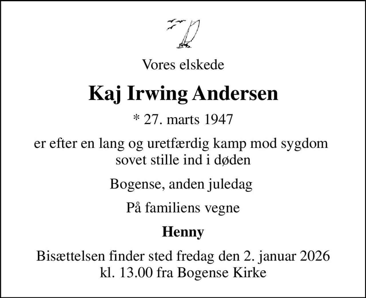 Vores elskede
Kaj Irwing Andersen
* 27. marts 1947
er efter en lang og uretfærdig kamp mod sygdom  sovet stille ind i døden
Bogense, anden juledag 
På familiens vegne
Henny
Bisættelsen finder sted fredag den 2. januar 2026 kl. 13.00 fra Bogense Kirke