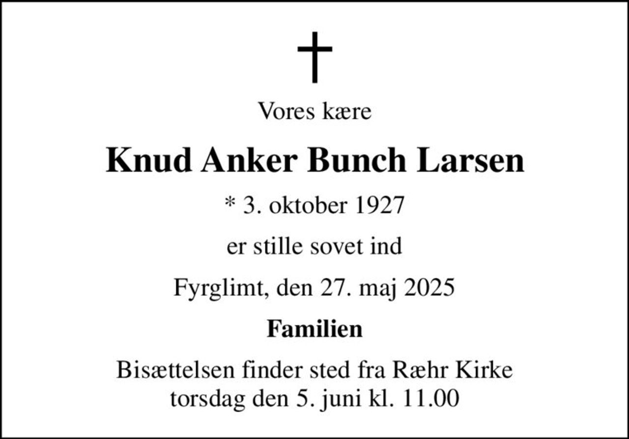 Vores kære
Knud Anker Bunch Larsen
* 3. oktober 1927
er stille sovet ind
Fyrglimt, den 27. maj 2025
Familien
Bisættelsen finder sted fra Ræhr Kirke  torsdag den 5. juni kl. 11.00