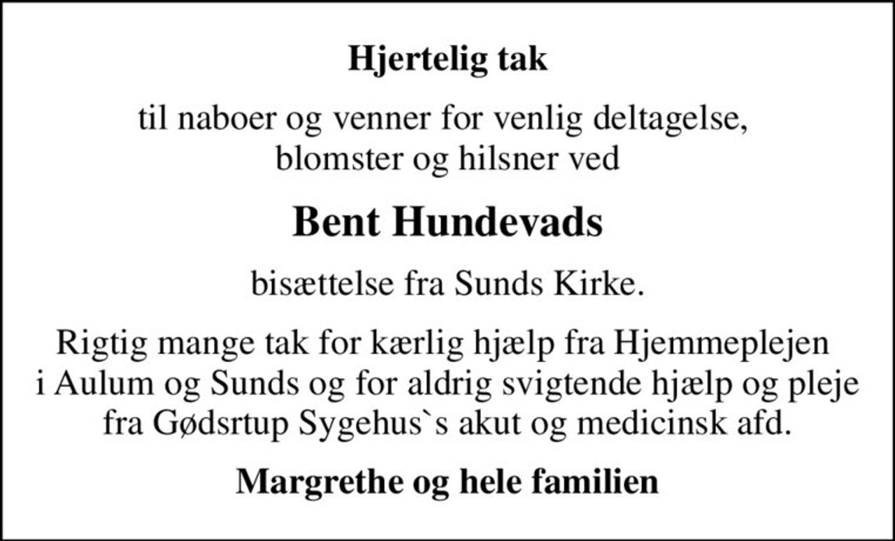 Hjertelig tak
til naboer og venner for venlig deltagelse,  blomster og hilsner ved
Bent Hundevads
bisættelse fra Sunds Kirke.
Rigtig mange tak for kærlig hjælp fra Hjemmeplejen  i Aulum og Sunds og for aldrig svigtende hjælp og pleje fra Gødsrtup Sygehus`s akut og medicinsk afd.
Margrethe og hele familien